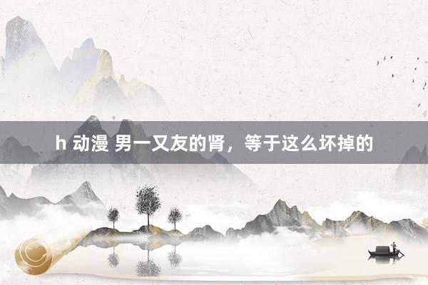 h 动漫 男一又友的肾，等于这么坏掉的
