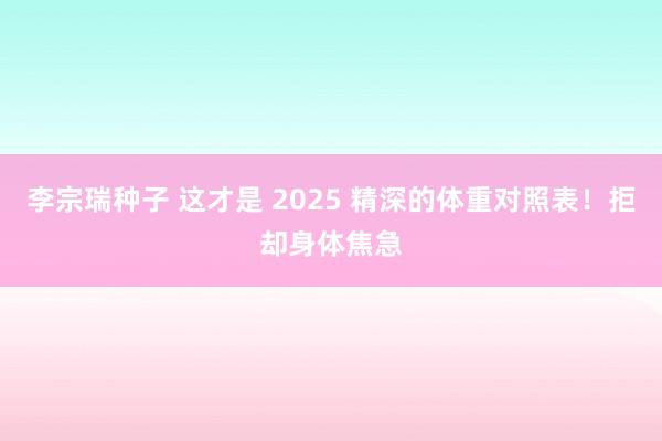 李宗瑞种子 这才是 2025 精深的体重对照表！拒却身体焦急