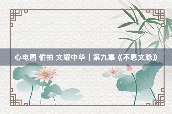 心电图 偷拍 文耀中华｜第九集《不息文脉》