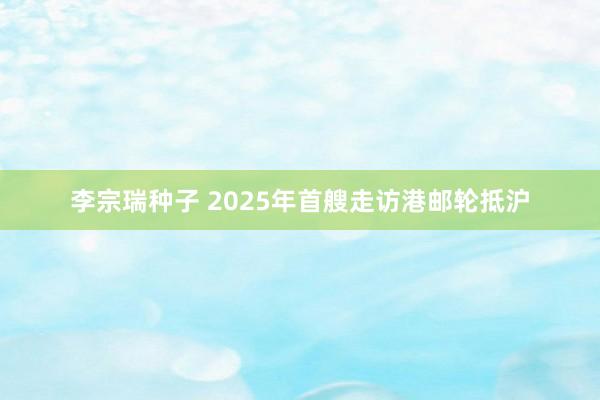 李宗瑞种子 2025年首艘走访港邮轮抵沪