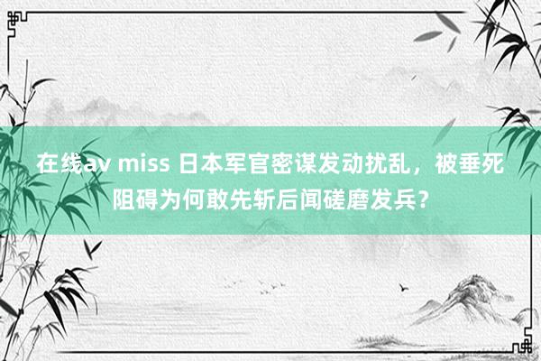 在线av miss 日本军官密谋发动扰乱，被垂死阻碍为何敢先斩后闻磋磨发兵？