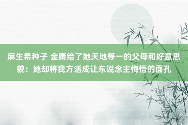麻生希种子 金庸给了她天地等一的父母和好意思貌：她却将我方活成让东说念主悔悟的面孔