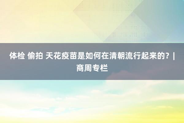 体检 偷拍 天花疫苗是如何在清朝流行起来的？|商周专栏