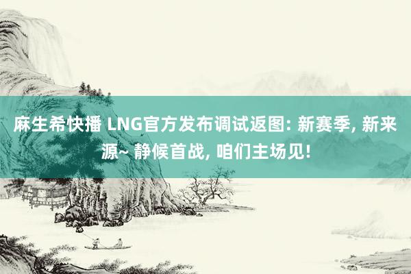 麻生希快播 LNG官方发布调试返图: 新赛季, 新来源~ 静候首战, 咱们主场见!