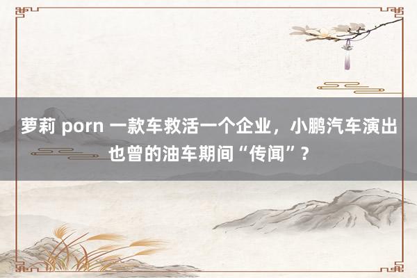 萝莉 porn 一款车救活一个企业，小鹏汽车演出也曾的油车期间“传闻”？