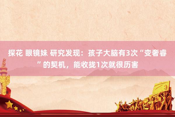 探花 眼镜妹 研究发现：孩子大脑有3次“变奢睿”的契机，能收拢1次就很历害