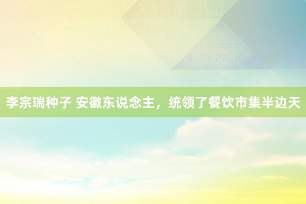 李宗瑞种子 安徽东说念主，统领了餐饮市集半边天