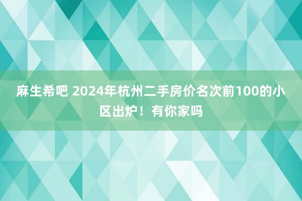 麻生希吧 2024年杭州二手房价名次前100的小区出炉！有你家吗