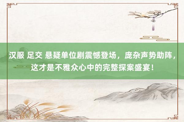汉服 足交 悬疑单位剧震憾登场，庞杂声势助阵，这才是不雅众心中的完整探案盛宴！