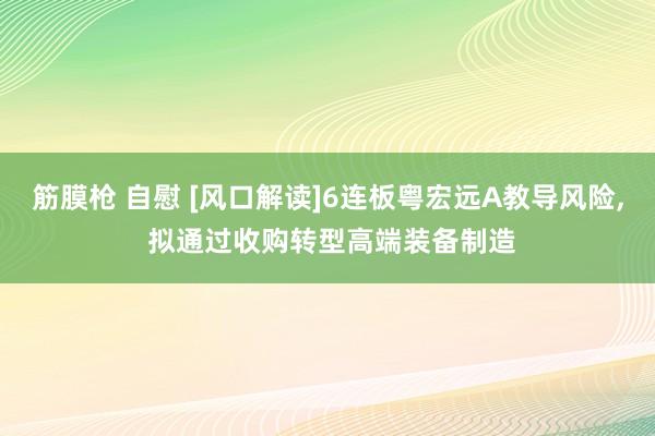 筋膜枪 自慰 [风口解读]6连板粤宏远A教导风险， 拟通过收购转型高端装备制造