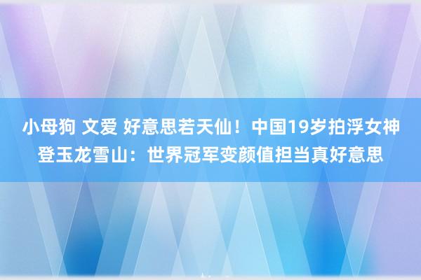 小母狗 文爱 好意思若天仙！中国19岁拍浮女神登玉龙雪山：世界冠军变颜值担当真好意思