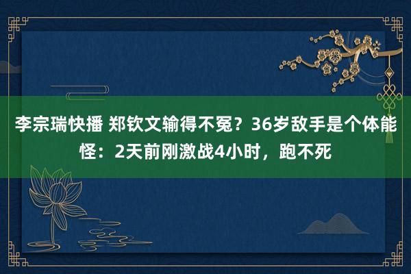 李宗瑞快播 郑钦文输得不冤？36岁敌手是个体能怪：2天前刚激战4小时，跑不死