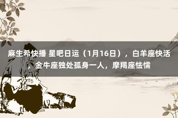 麻生希快播 星吧日运（1月16日），白羊座快活，金牛座独处孤身一人，摩羯座怯懦