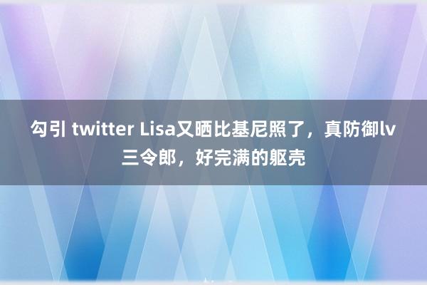 勾引 twitter Lisa又晒比基尼照了，真防御lv三令郎，好完满的躯壳