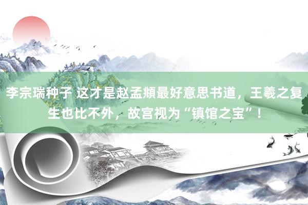 李宗瑞种子 这才是赵孟頫最好意思书道，王羲之复生也比不外，故宫视为“镇馆之宝”！