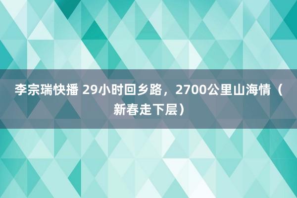 李宗瑞快播 29小时回乡路，2700公里山海情（新春走下层）