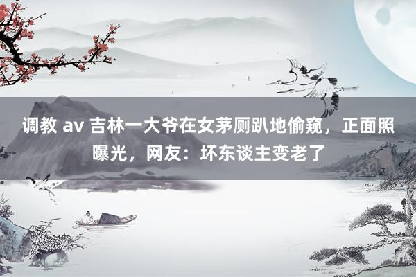 调教 av 吉林一大爷在女茅厕趴地偷窥，正面照曝光，网友：坏东谈主变老了