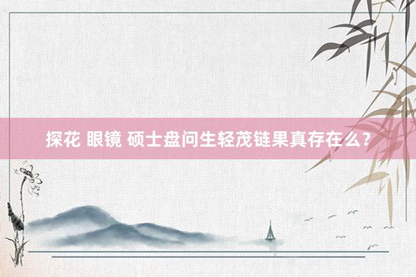 探花 眼镜 硕士盘问生轻茂链果真存在么？