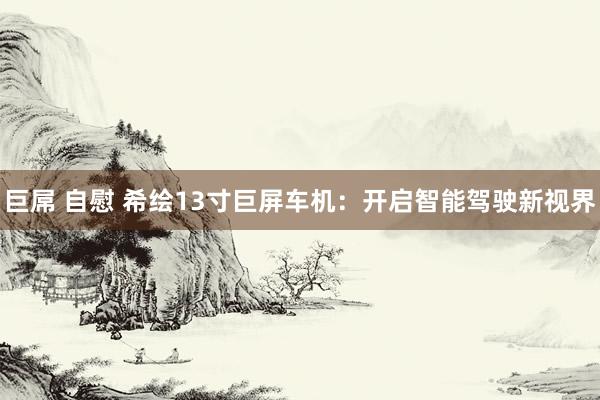 巨屌 自慰 希绘13寸巨屏车机：开启智能驾驶新视界