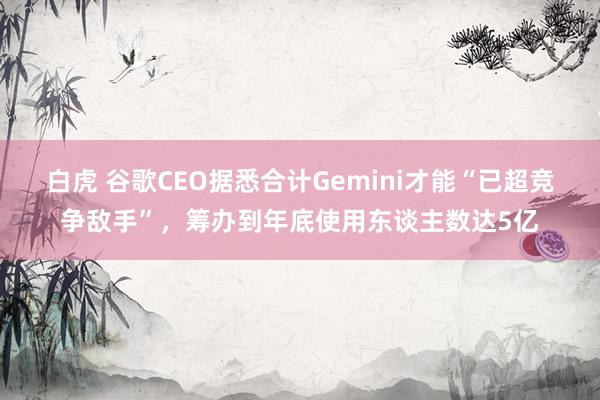 白虎 谷歌CEO据悉合计Gemini才能“已超竞争敌手”，筹办到年底使用东谈主数达5亿