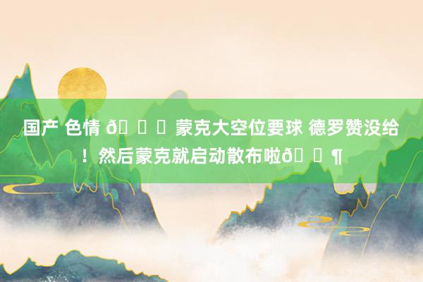 国产 色情 😂蒙克大空位要球 德罗赞没给！然后蒙克就启动散布啦🚶