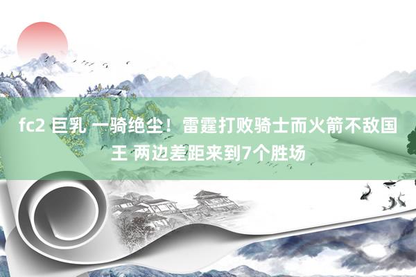 fc2 巨乳 一骑绝尘！雷霆打败骑士而火箭不敌国王 两边差距来到7个胜场