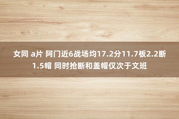 女同 a片 阿门近6战场均17.2分11.7板2.2断1.5帽 同时抢断和盖帽仅次于文班