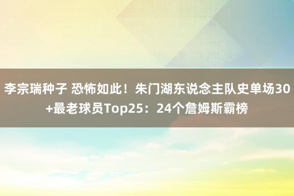 李宗瑞种子 恐怖如此！朱门湖东说念主队史单场30+最老球员Top25：24个詹姆斯霸榜