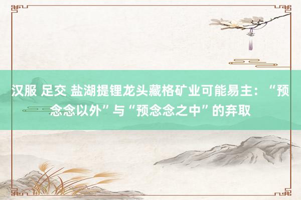 汉服 足交 盐湖提锂龙头藏格矿业可能易主：“预念念以外”与“预念念之中”的弃取