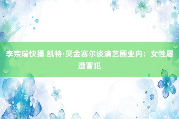 李宗瑞快播 凯特·贝金赛尔谈演艺圈业内：女性屡遭冒犯