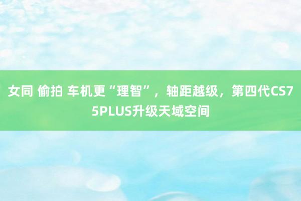女同 偷拍 车机更“理智”，轴距越级，第四代CS75PLUS升级天域空间