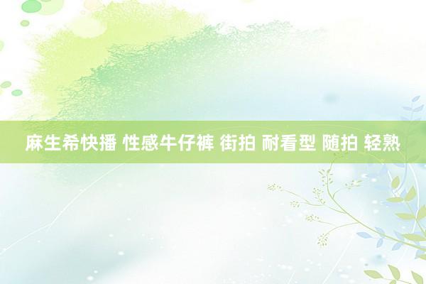 麻生希快播 性感牛仔裤 街拍 耐看型 随拍 轻熟