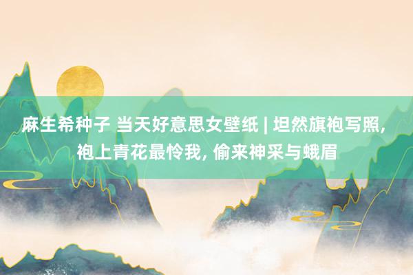 麻生希种子 当天好意思女壁纸 | 坦然旗袍写照, 袍上青花最怜我, 偷来神采与蛾眉