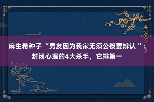 麻生希种子 “男友因为我家无须公筷要辨认 ”：封闭心理的4大杀手，它排第一