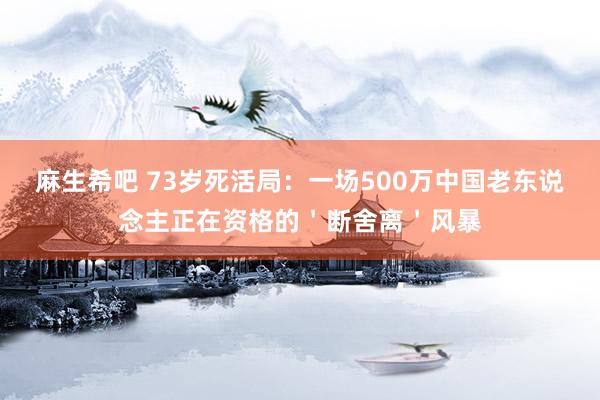 麻生希吧 73岁死活局：一场500万中国老东说念主正在资格的＇断舍离＇风暴