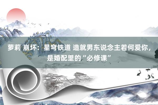 萝莉 崩坏：星穹铁道 造就男东说念主若何爱你，是婚配里的“必修课”