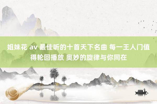 姐妹花 av 最佳听的十首天下名曲 每一王人门值得轮回播放 奥妙的旋律与你同在