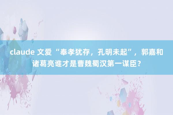 claude 文爱 “奉孝犹存，孔明未起”，郭嘉和诸葛亮谁才是曹魏蜀汉第一谋臣？