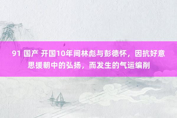 91 国产 开国10年间林彪与彭德怀，因抗好意思援朝中的弘扬，而发生的气运编削