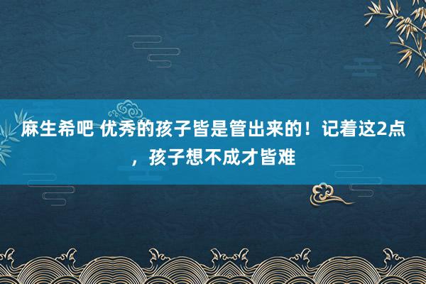 麻生希吧 优秀的孩子皆是管出来的！记着这2点，孩子想不成才皆难