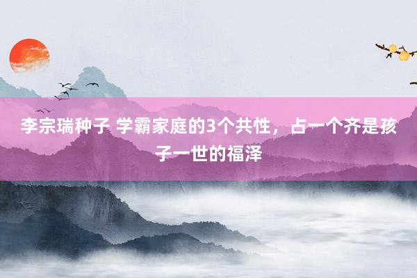 李宗瑞种子 学霸家庭的3个共性，占一个齐是孩子一世的福泽