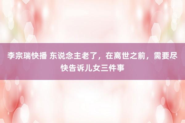 李宗瑞快播 东说念主老了，在离世之前，需要尽快告诉儿女三件事