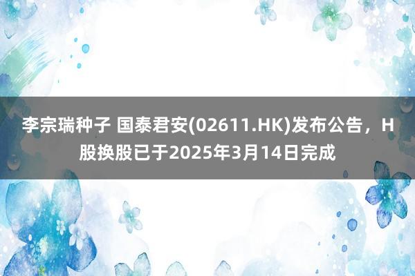 李宗瑞种子 国泰君安(02611.HK)发布公告，H股换股已于2025年3月14日完成