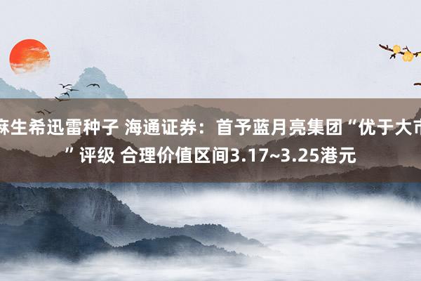 麻生希迅雷种子 海通证券：首予蓝月亮集团“优于大市”评级 合理价值区间3.17~3.25港元