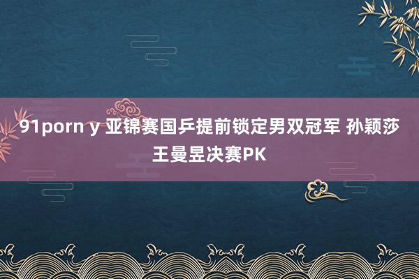 91porn y 亚锦赛国乒提前锁定男双冠军 孙颖莎王曼昱决赛PK