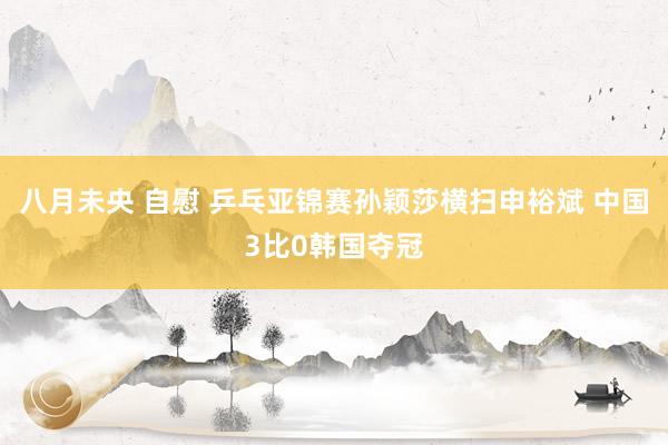 八月未央 自慰 乒乓亚锦赛孙颖莎横扫申裕斌 中国3比0韩国夺冠