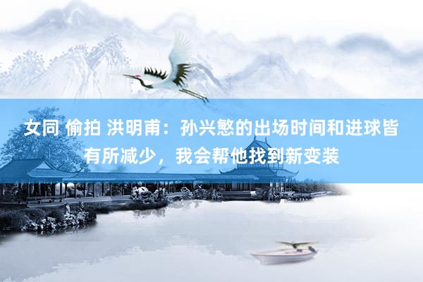 女同 偷拍 洪明甫：孙兴慜的出场时间和进球皆有所减少，我会帮他找到新变装