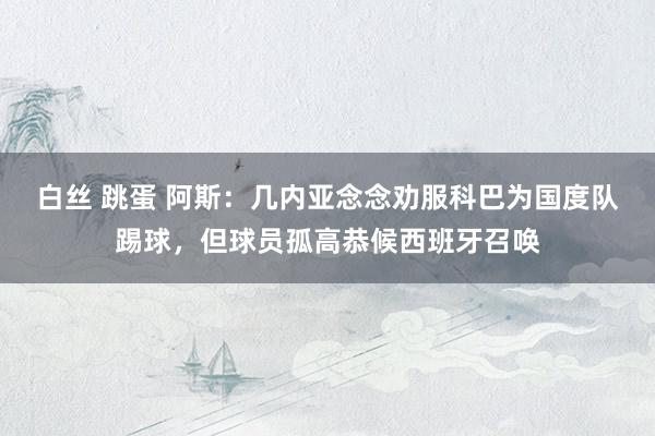 白丝 跳蛋 阿斯：几内亚念念劝服科巴为国度队踢球，但球员孤高恭候西班牙召唤