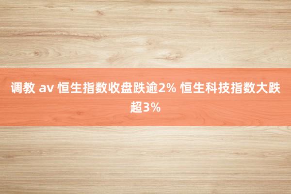 调教 av 恒生指数收盘跌逾2% 恒生科技指数大跌超3%