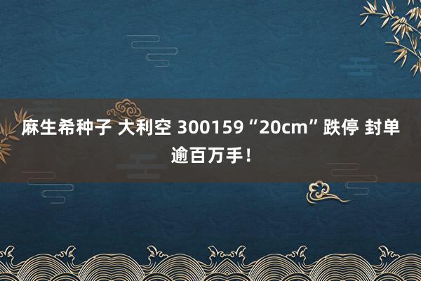 麻生希种子 大利空 300159“20cm”跌停 封单逾百万手！